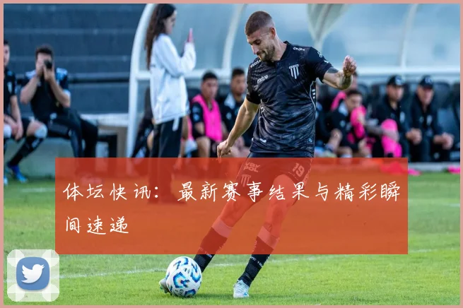 体坛快讯:最新赛事结果与精彩瞬间速递