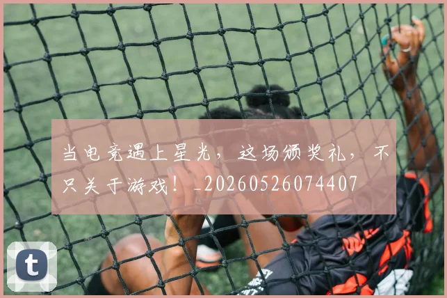 当电竞遇上星光，这场颁奖礼，不只关于游戏！_20260526074407