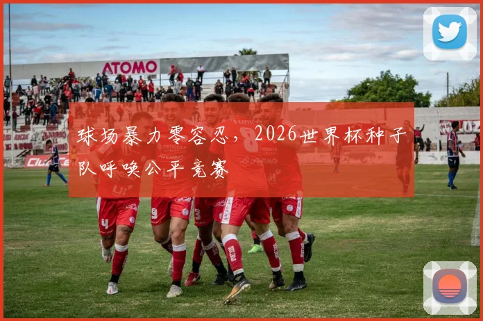 球场暴力零容忍,2026世界杯种子队呼唤公平竞赛