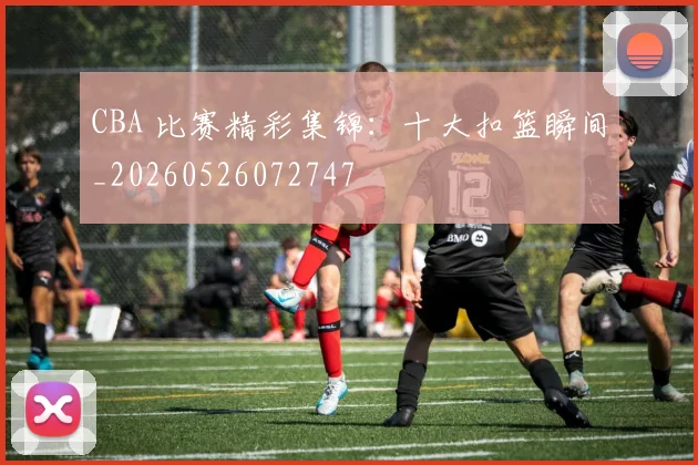 CBA 比赛精彩集锦：十大扣篮瞬间_20260526072747