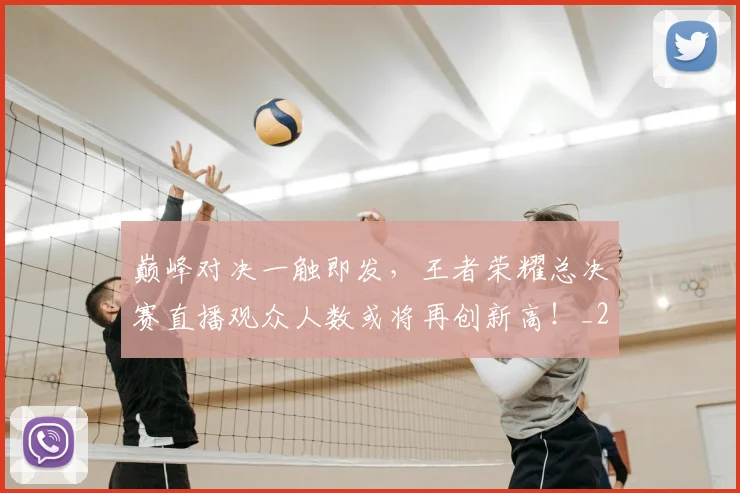 巅峰对决一触即发，王者荣耀总决赛直播观众人数或将再创新高！_20260526073749