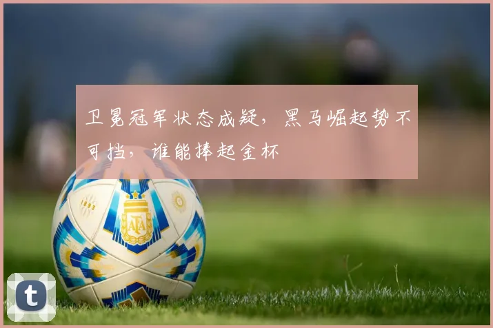卫冕冠军状态成疑，黑马崛起势不可挡，谁能捧起金杯