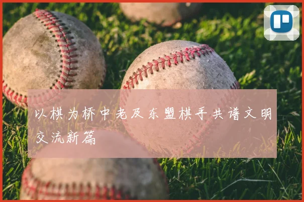 以棋为桥中老及东盟棋手共谱文明交流新篇
