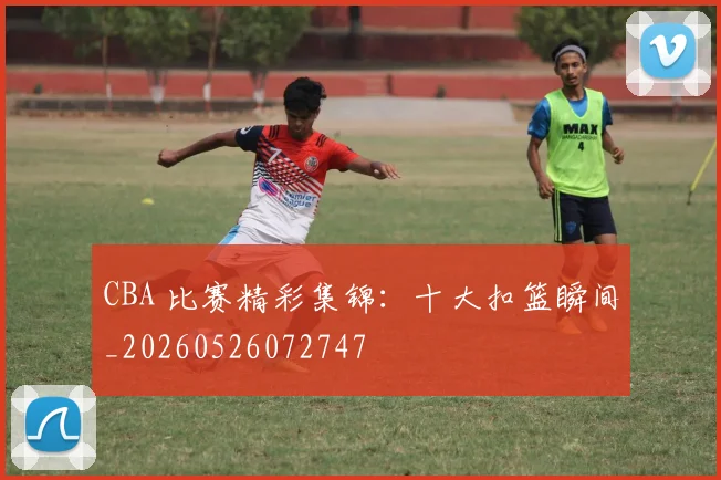 CBA 比赛精彩集锦：十大扣篮瞬间_20260526072747