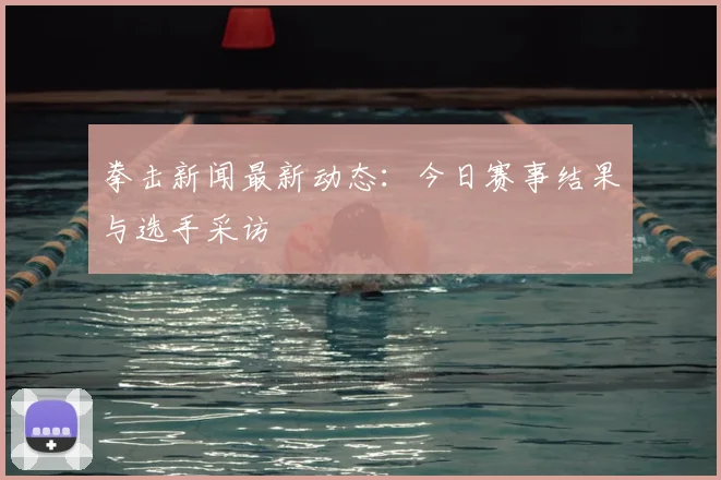 拳击新闻最新动态:今日赛事结果与选手采访