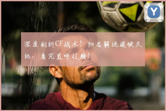 深度剖析CF战术！知名解说道破天机，看完直呼过瘾！