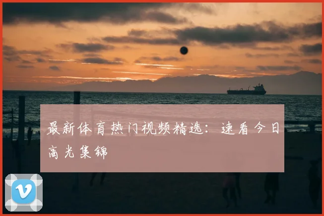 最新体育热门视频精选:速看今日高光集锦