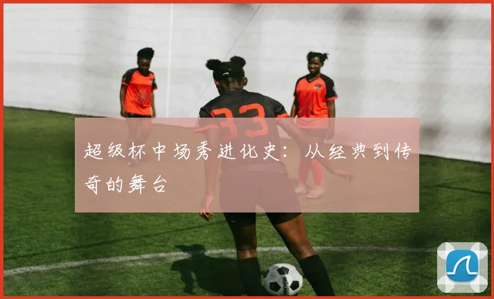 超级杯中场秀进化史:从经典到传奇的舞台