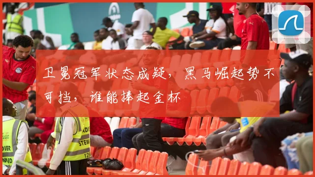 卫冕冠军状态成疑，黑马崛起势不可挡，谁能捧起金杯