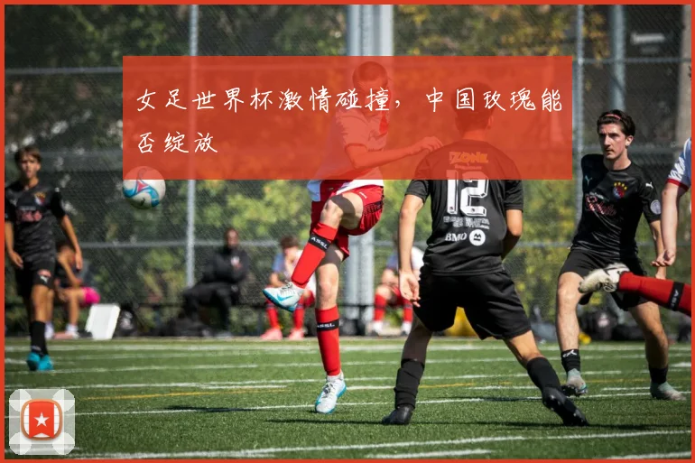 女足世界杯激情碰撞，中国玫瑰能否绽放