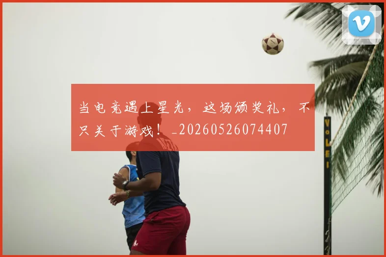当电竞遇上星光,这场颁奖礼,不只关于游戏!_20260526074407