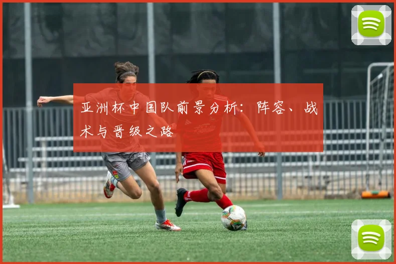 亚洲杯中国队前景分析:阵容、战术与晋级之路