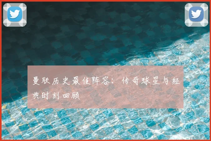 曼联历史最佳阵容：传奇球星与经典时刻回顾