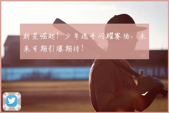 新星崛起！少年选手闪耀赛场，未来可期引爆期待！