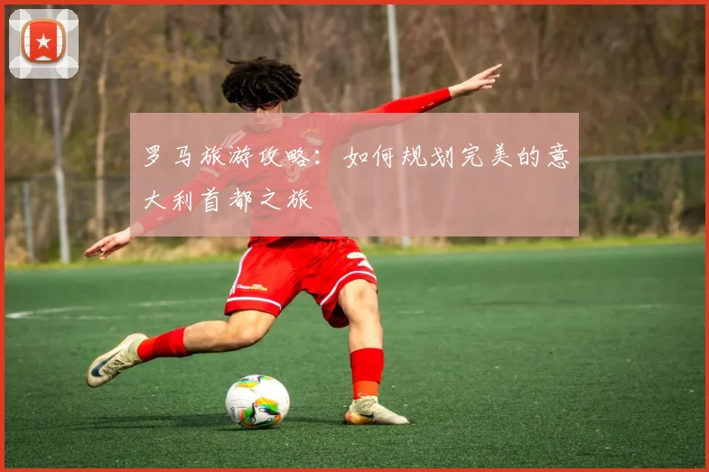 罗马旅游攻略：如何规划完美的意大利首都之旅