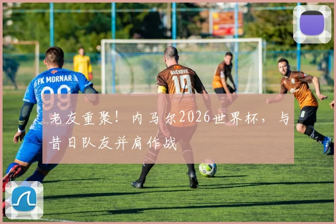老友重聚！内马尔2026世界杯，与昔日队友并肩作战