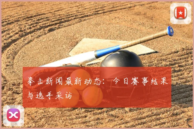 拳击新闻最新动态:今日赛事结果与选手采访