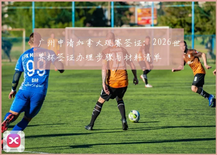 广州申请加拿大观赛签证：2026世界杯签证办理步骤与材料清单