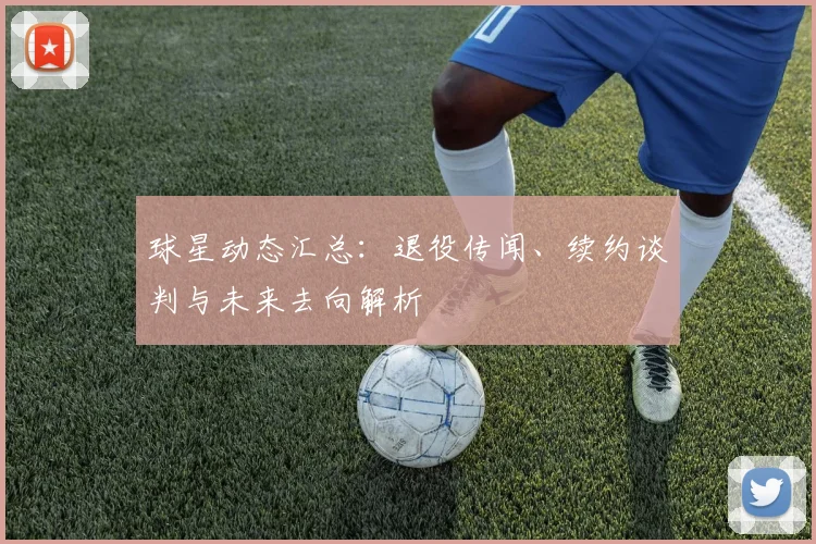 球星动态汇总：退役传闻、续约谈判与未来去向解析