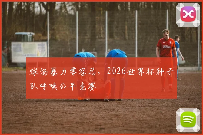 球场暴力零容忍，2026世界杯种子队呼唤公平竞赛