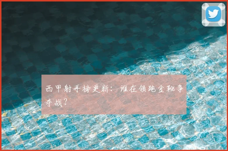 西甲射手榜更新：谁在领跑金靴争夺战？