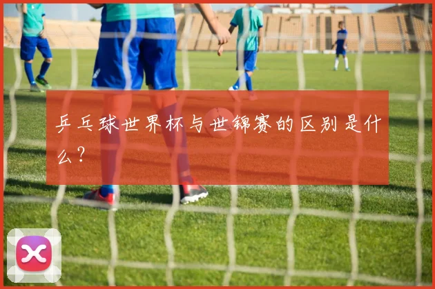 乒乓球世界杯与世锦赛的区别是什么?