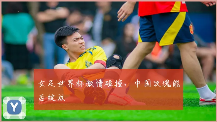 女足世界杯激情碰撞，中国玫瑰能否绽放