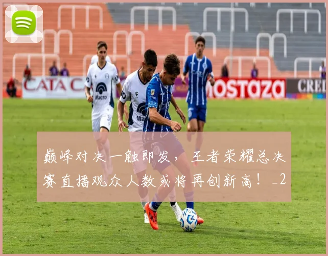 巅峰对决一触即发，王者荣耀总决赛直播观众人数或将再创新高！_20260526073749
